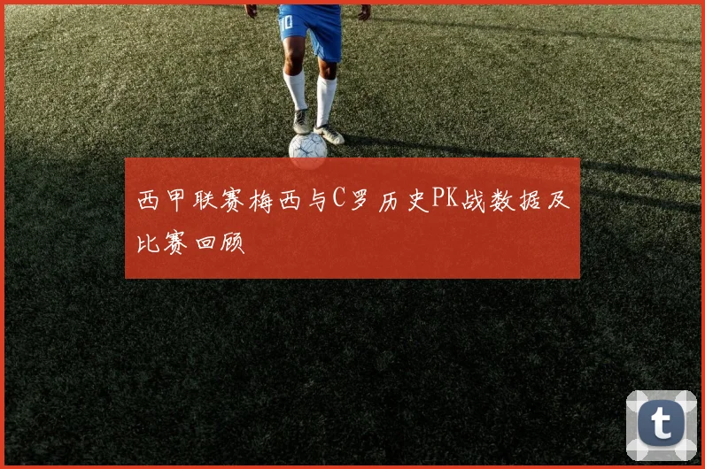 西甲联赛梅西与C罗历史PK战数据及比赛回顾